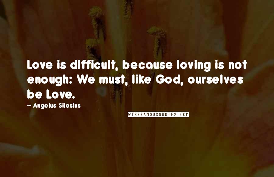 Angelus Silesius Quotes: Love is difficult, because loving is not enough: We must, like God, ourselves be Love.