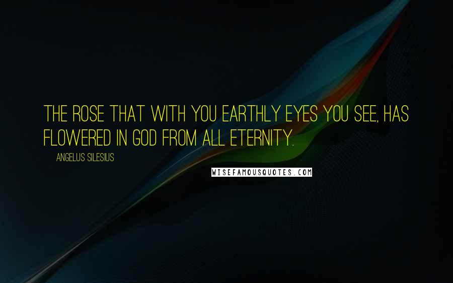 Angelus Silesius Quotes: The rose that with you earthly eyes you see, has flowered in God from all eternity.