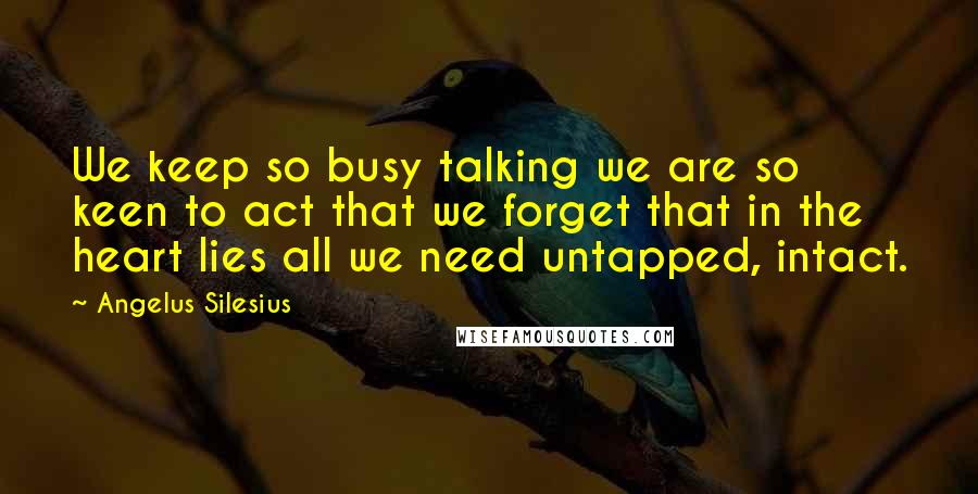 Angelus Silesius Quotes: We keep so busy talking we are so keen to act that we forget that in the heart lies all we need untapped, intact.