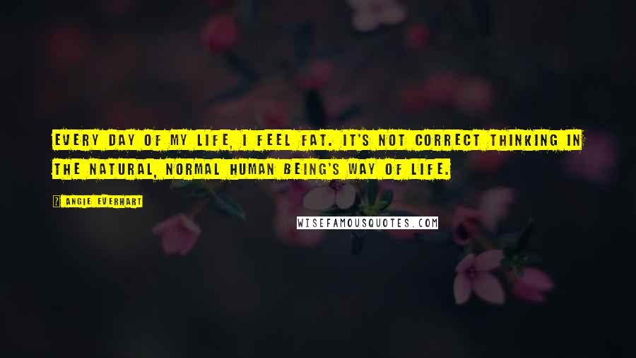 Angie Everhart Quotes: Every day of my life, I feel fat. It's not correct thinking in the natural, normal human being's way of life.