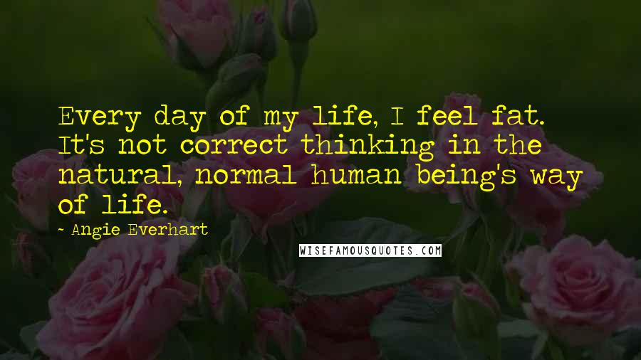 Angie Everhart Quotes: Every day of my life, I feel fat. It's not correct thinking in the natural, normal human being's way of life.