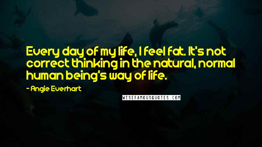 Angie Everhart Quotes: Every day of my life, I feel fat. It's not correct thinking in the natural, normal human being's way of life.