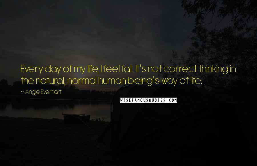 Angie Everhart Quotes: Every day of my life, I feel fat. It's not correct thinking in the natural, normal human being's way of life.