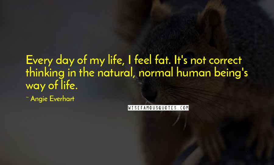 Angie Everhart Quotes: Every day of my life, I feel fat. It's not correct thinking in the natural, normal human being's way of life.