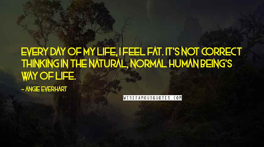 Angie Everhart Quotes: Every day of my life, I feel fat. It's not correct thinking in the natural, normal human being's way of life.