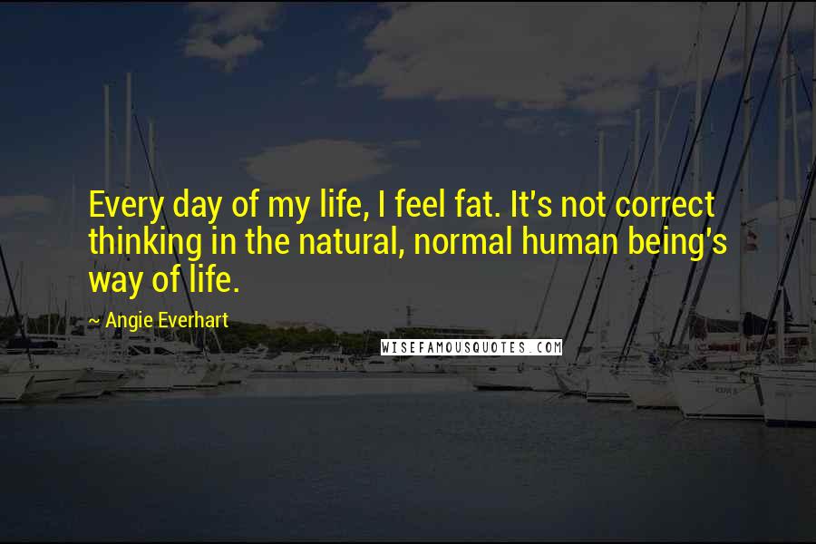 Angie Everhart Quotes: Every day of my life, I feel fat. It's not correct thinking in the natural, normal human being's way of life.