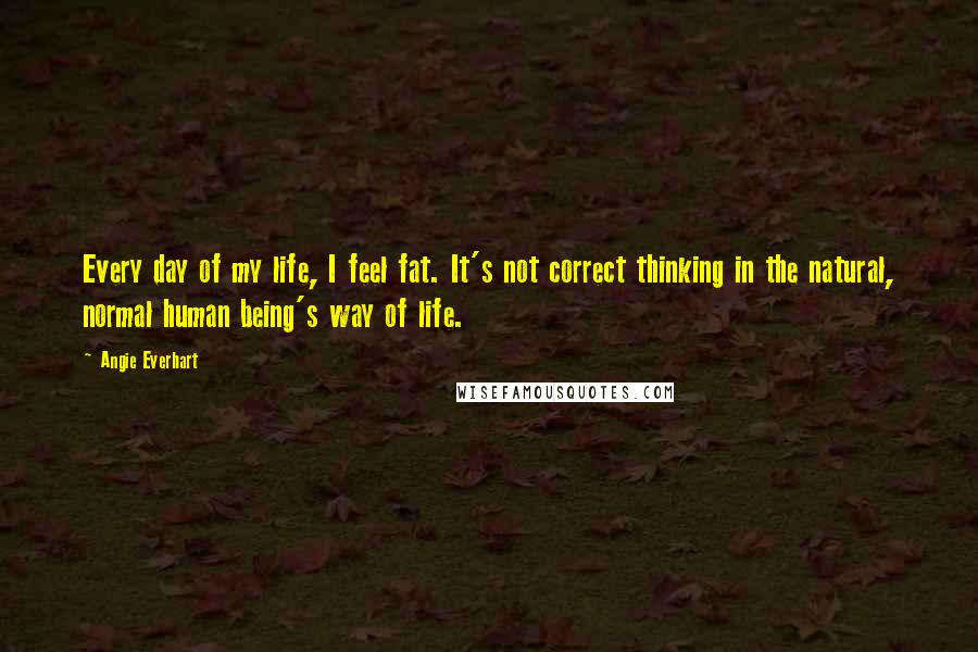 Angie Everhart Quotes: Every day of my life, I feel fat. It's not correct thinking in the natural, normal human being's way of life.