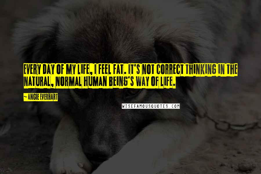 Angie Everhart Quotes: Every day of my life, I feel fat. It's not correct thinking in the natural, normal human being's way of life.