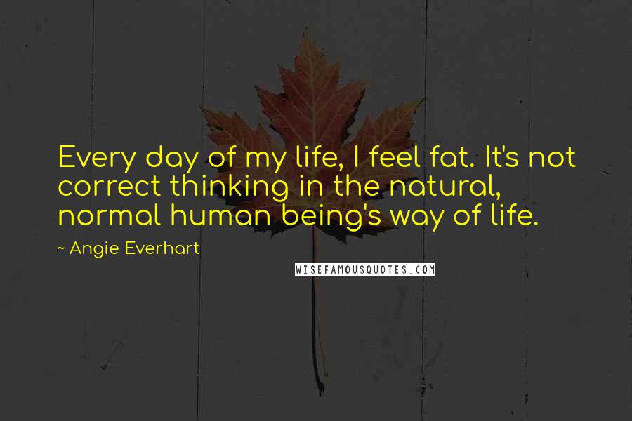 Angie Everhart Quotes: Every day of my life, I feel fat. It's not correct thinking in the natural, normal human being's way of life.