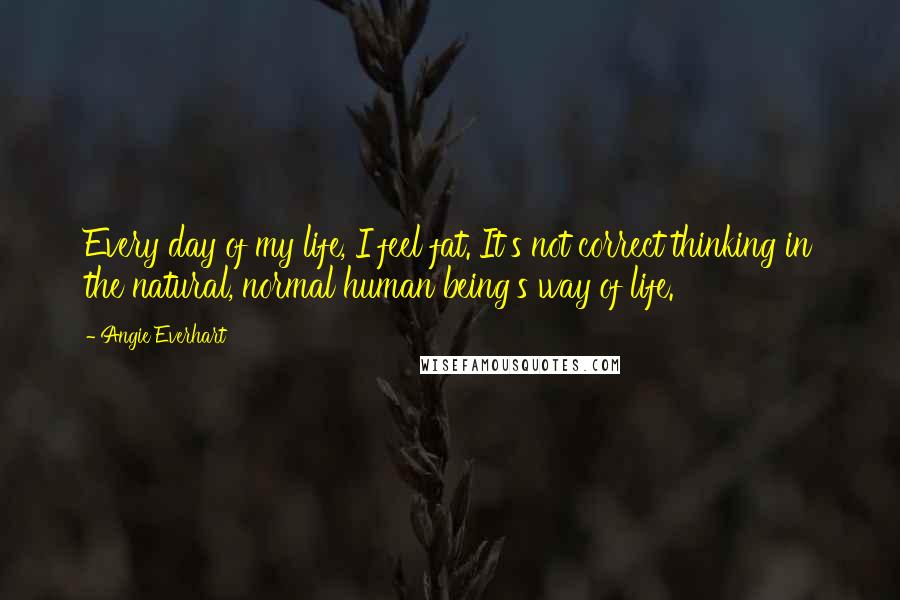 Angie Everhart Quotes: Every day of my life, I feel fat. It's not correct thinking in the natural, normal human being's way of life.