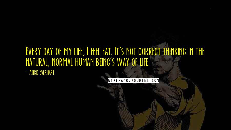 Angie Everhart Quotes: Every day of my life, I feel fat. It's not correct thinking in the natural, normal human being's way of life.