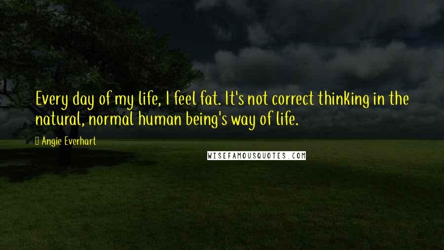 Angie Everhart Quotes: Every day of my life, I feel fat. It's not correct thinking in the natural, normal human being's way of life.