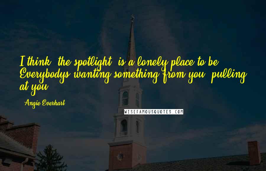 Angie Everhart Quotes: I think [the spotlight] is a lonely place to be. Everybodys wanting something from you, pulling at you.