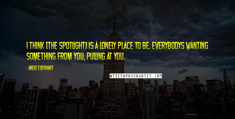 Angie Everhart Quotes: I think [the spotlight] is a lonely place to be. Everybodys wanting something from you, pulling at you.