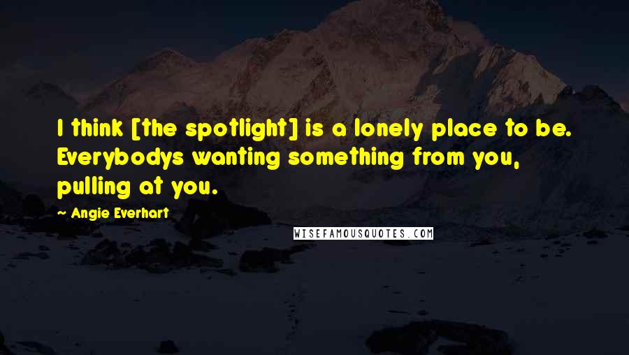 Angie Everhart Quotes: I think [the spotlight] is a lonely place to be. Everybodys wanting something from you, pulling at you.