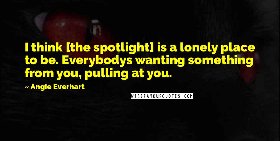 Angie Everhart Quotes: I think [the spotlight] is a lonely place to be. Everybodys wanting something from you, pulling at you.