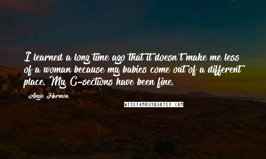 Angie Harmon Quotes: I learned a long time ago that it doesn't make me less of a woman because my babies come out of a different place. My C-sections have been fine.