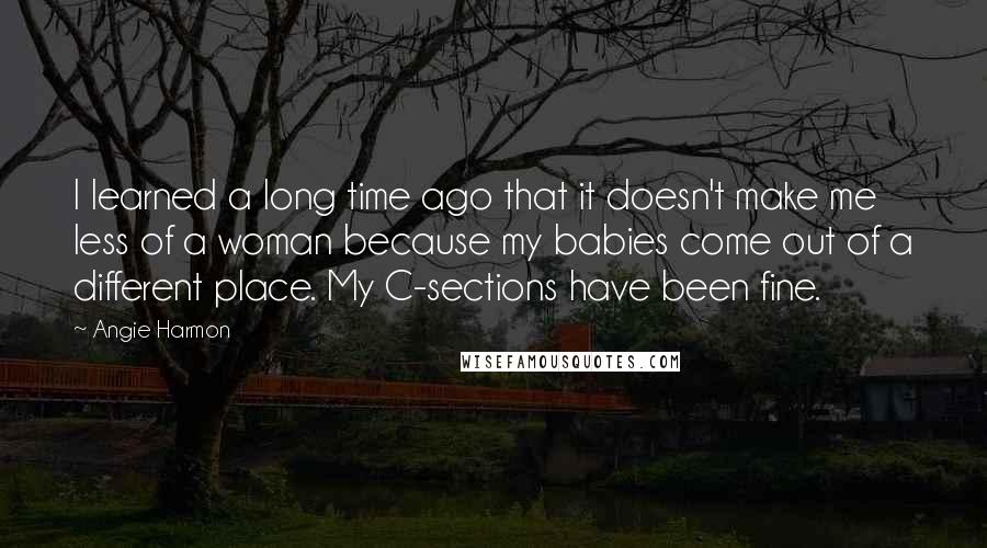 Angie Harmon Quotes: I learned a long time ago that it doesn't make me less of a woman because my babies come out of a different place. My C-sections have been fine.