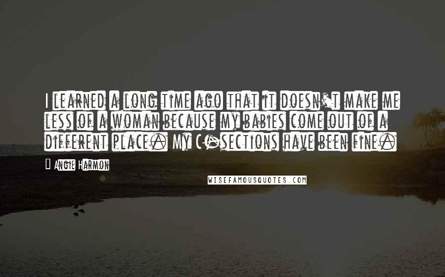 Angie Harmon Quotes: I learned a long time ago that it doesn't make me less of a woman because my babies come out of a different place. My C-sections have been fine.