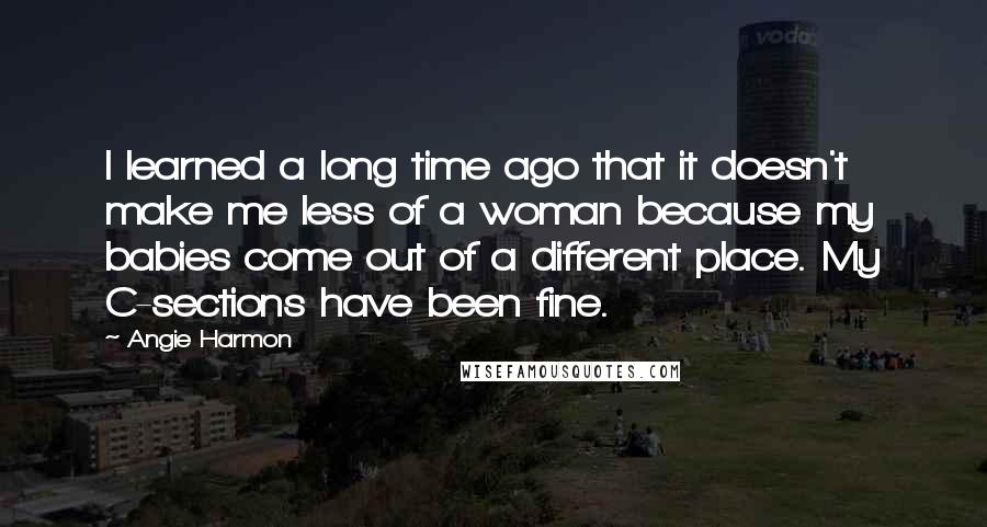 Angie Harmon Quotes: I learned a long time ago that it doesn't make me less of a woman because my babies come out of a different place. My C-sections have been fine.