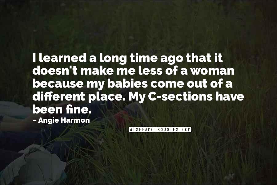 Angie Harmon Quotes: I learned a long time ago that it doesn't make me less of a woman because my babies come out of a different place. My C-sections have been fine.