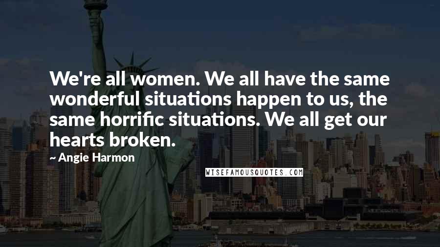 Angie Harmon Quotes: We're all women. We all have the same wonderful situations happen to us, the same horrific situations. We all get our hearts broken.