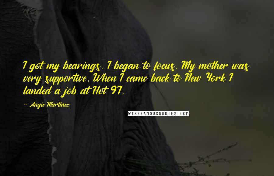 Angie Martinez Quotes: I got my bearings, I began to focus. My mother was very supportive. When I came back to New York I landed a job at Hot 97.