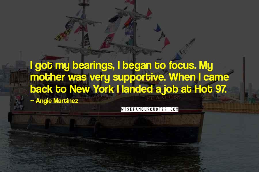 Angie Martinez Quotes: I got my bearings, I began to focus. My mother was very supportive. When I came back to New York I landed a job at Hot 97.