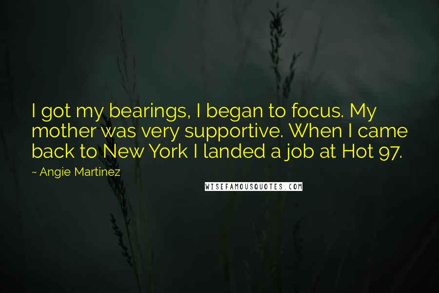 Angie Martinez Quotes: I got my bearings, I began to focus. My mother was very supportive. When I came back to New York I landed a job at Hot 97.