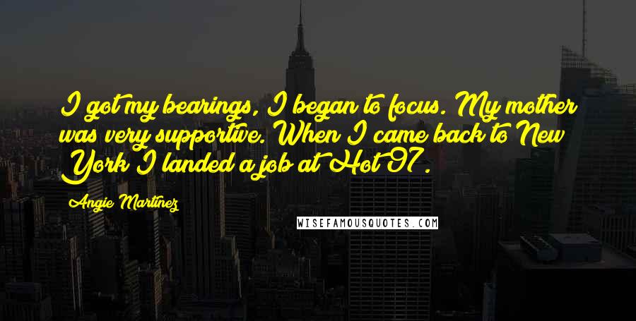 Angie Martinez Quotes: I got my bearings, I began to focus. My mother was very supportive. When I came back to New York I landed a job at Hot 97.