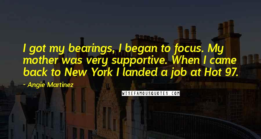 Angie Martinez Quotes: I got my bearings, I began to focus. My mother was very supportive. When I came back to New York I landed a job at Hot 97.