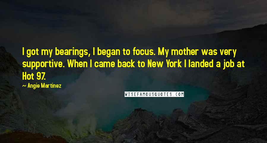 Angie Martinez Quotes: I got my bearings, I began to focus. My mother was very supportive. When I came back to New York I landed a job at Hot 97.