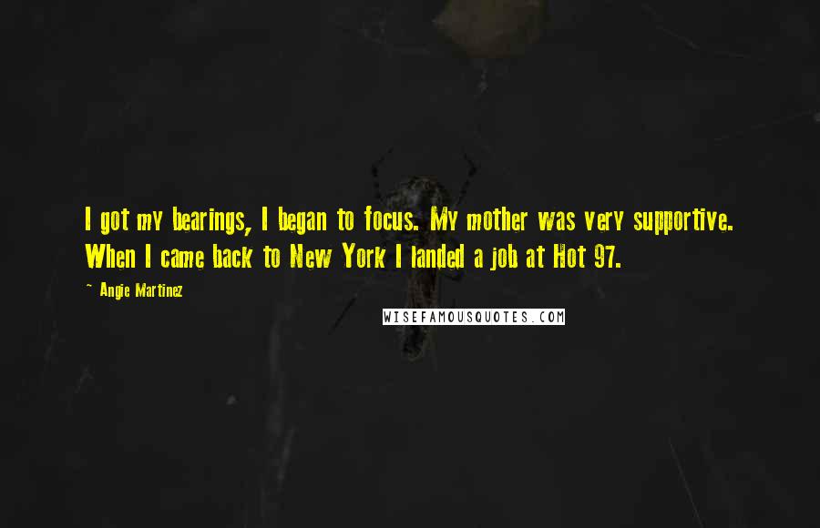 Angie Martinez Quotes: I got my bearings, I began to focus. My mother was very supportive. When I came back to New York I landed a job at Hot 97.