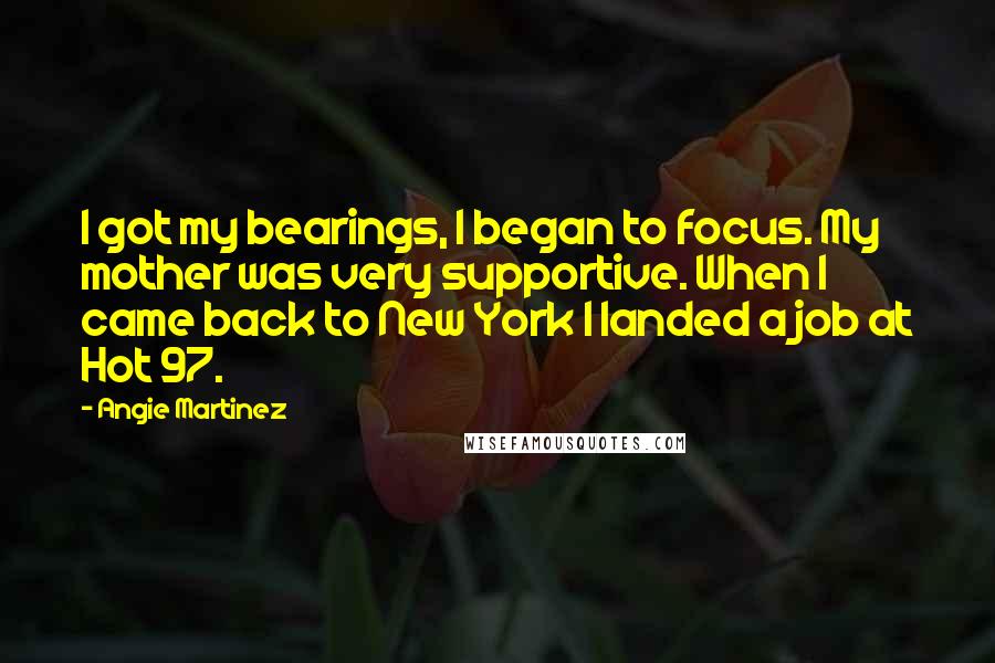 Angie Martinez Quotes: I got my bearings, I began to focus. My mother was very supportive. When I came back to New York I landed a job at Hot 97.