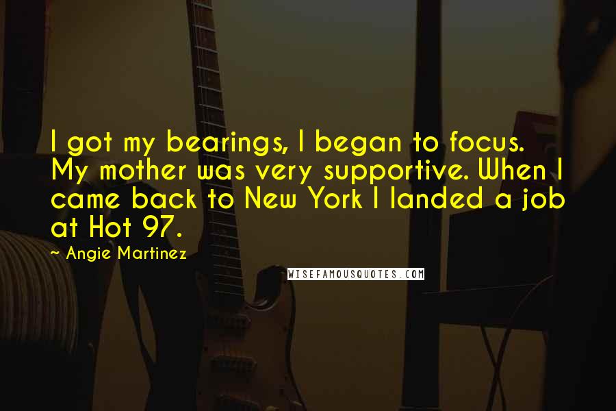 Angie Martinez Quotes: I got my bearings, I began to focus. My mother was very supportive. When I came back to New York I landed a job at Hot 97.