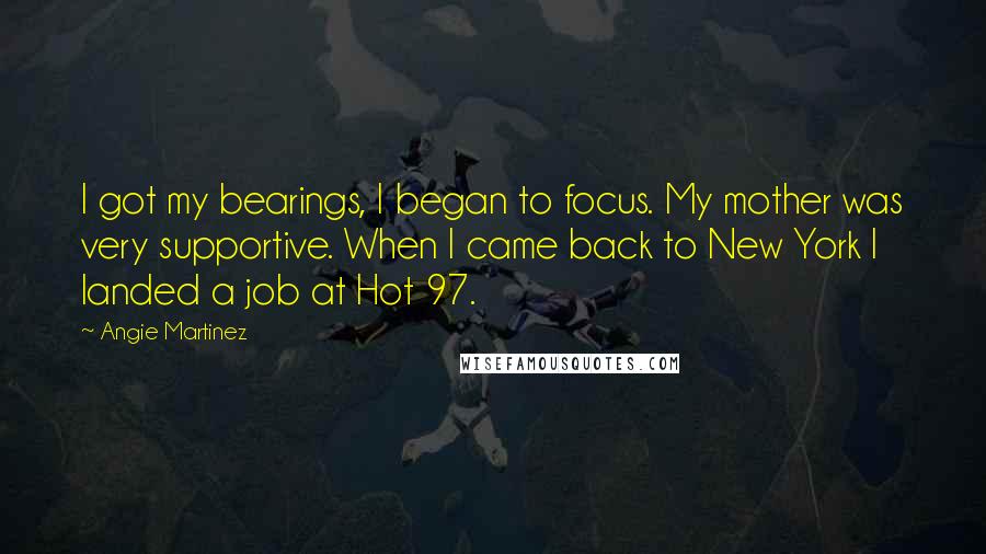 Angie Martinez Quotes: I got my bearings, I began to focus. My mother was very supportive. When I came back to New York I landed a job at Hot 97.