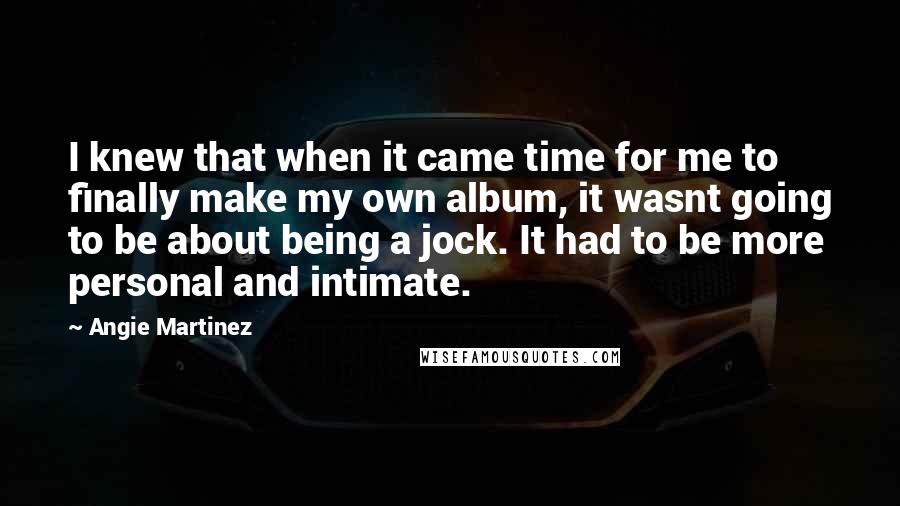 Angie Martinez Quotes: I knew that when it came time for me to finally make my own album, it wasnt going to be about being a jock. It had to be more personal and intimate.