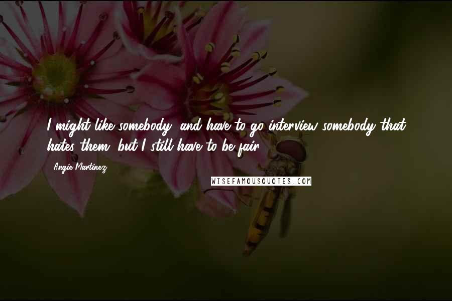 Angie Martinez Quotes: I might like somebody, and have to go interview somebody that hates them, but I still have to be fair.
