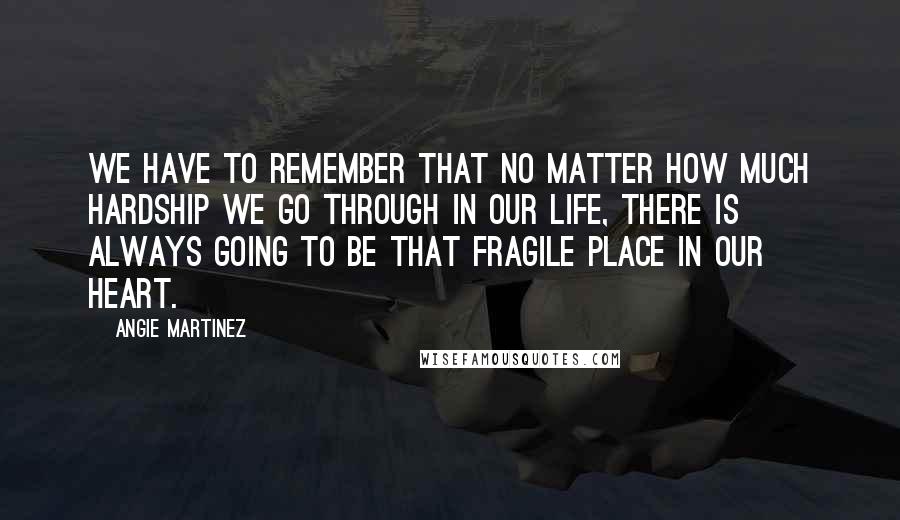 Angie Martinez Quotes: We have to remember that no matter how much hardship we go through in our life, there is always going to be that fragile place in our heart.