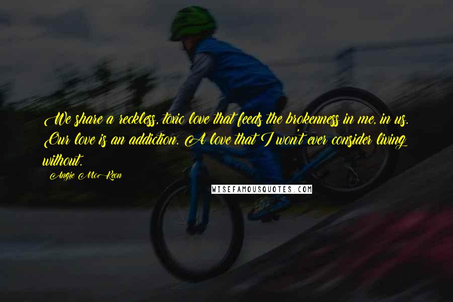 Angie McKeon Quotes: We share a reckless, toxic love that feeds the brokenness in me, in us. Our love is an addiction. A love that I won't ever consider living without.