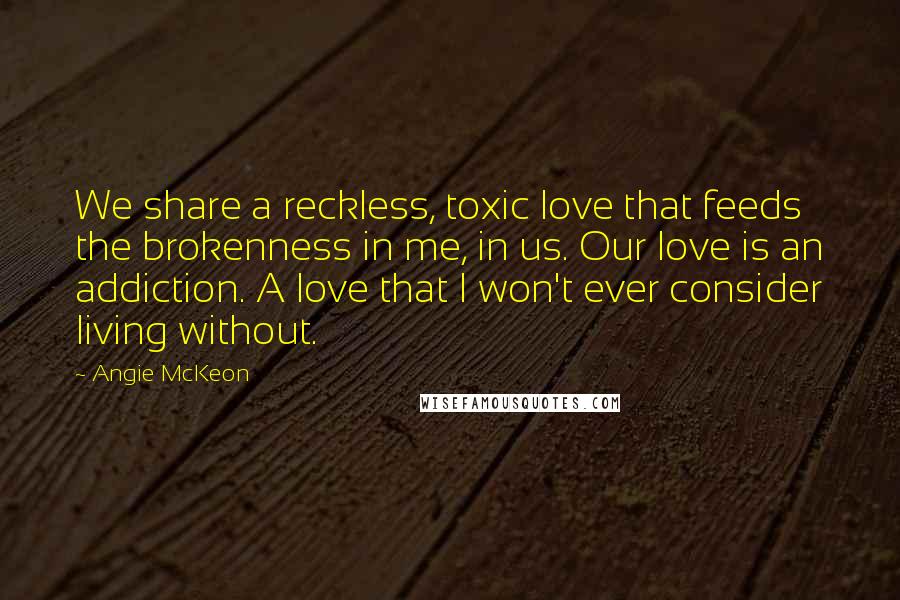 Angie McKeon Quotes: We share a reckless, toxic love that feeds the brokenness in me, in us. Our love is an addiction. A love that I won't ever consider living without.