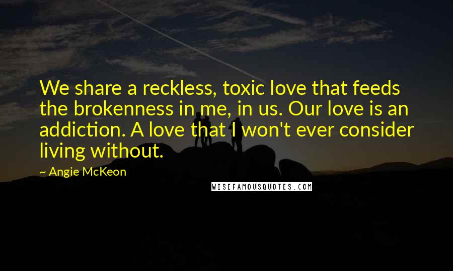 Angie McKeon Quotes: We share a reckless, toxic love that feeds the brokenness in me, in us. Our love is an addiction. A love that I won't ever consider living without.