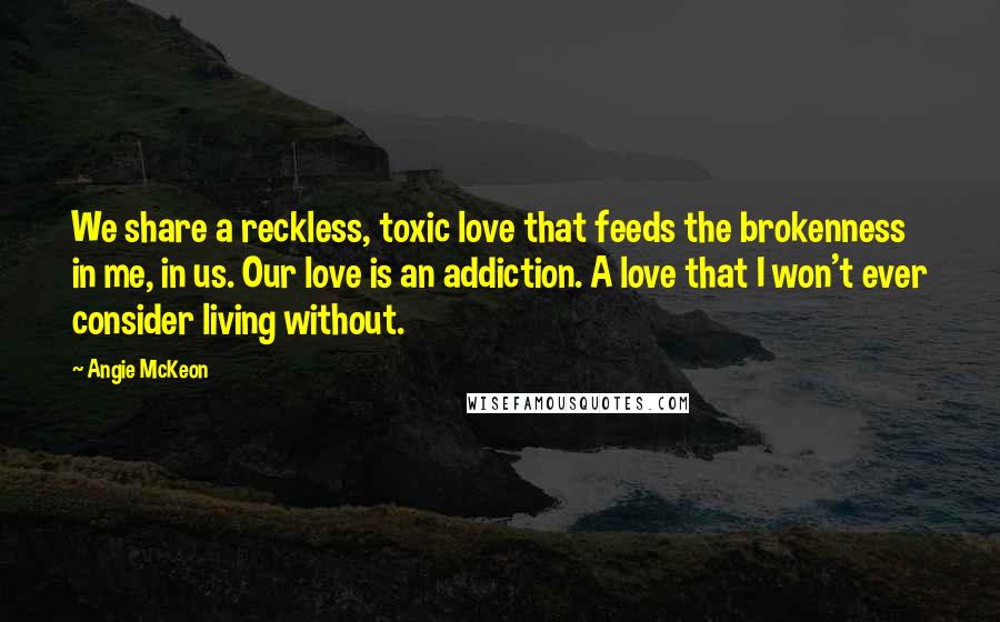 Angie McKeon Quotes: We share a reckless, toxic love that feeds the brokenness in me, in us. Our love is an addiction. A love that I won't ever consider living without.