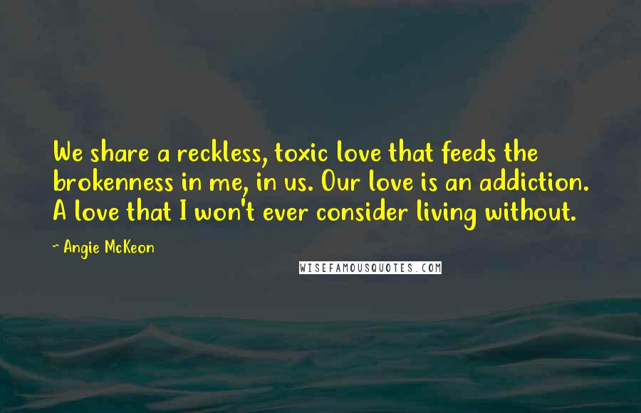 Angie McKeon Quotes: We share a reckless, toxic love that feeds the brokenness in me, in us. Our love is an addiction. A love that I won't ever consider living without.