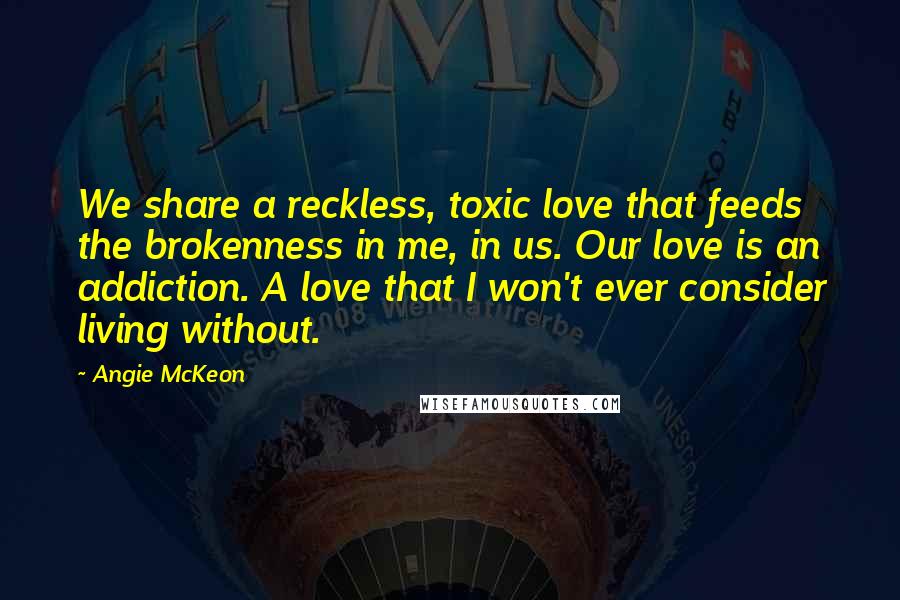 Angie McKeon Quotes: We share a reckless, toxic love that feeds the brokenness in me, in us. Our love is an addiction. A love that I won't ever consider living without.