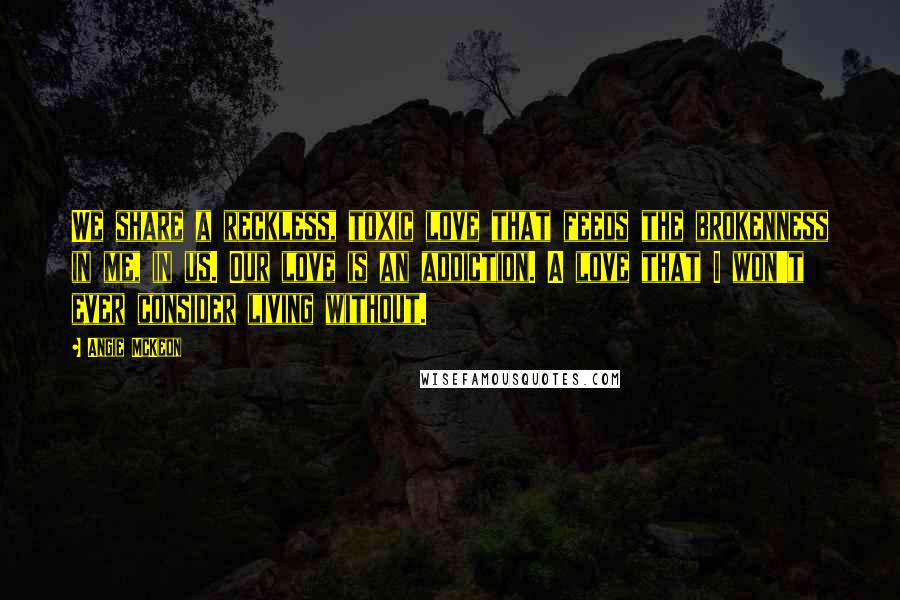 Angie McKeon Quotes: We share a reckless, toxic love that feeds the brokenness in me, in us. Our love is an addiction. A love that I won't ever consider living without.