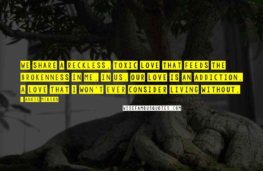 Angie McKeon Quotes: We share a reckless, toxic love that feeds the brokenness in me, in us. Our love is an addiction. A love that I won't ever consider living without.