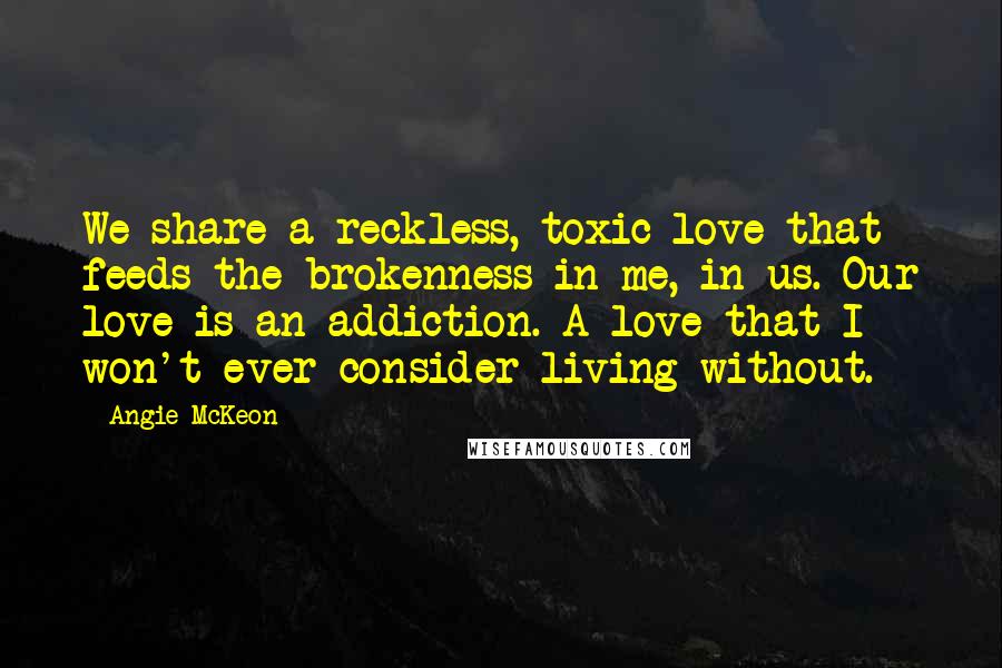 Angie McKeon Quotes: We share a reckless, toxic love that feeds the brokenness in me, in us. Our love is an addiction. A love that I won't ever consider living without.