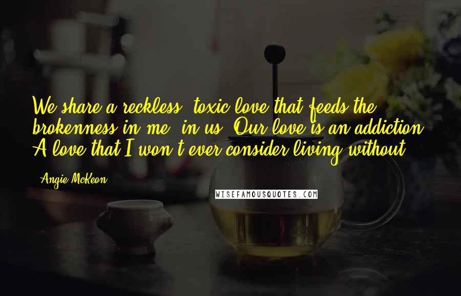 Angie McKeon Quotes: We share a reckless, toxic love that feeds the brokenness in me, in us. Our love is an addiction. A love that I won't ever consider living without.