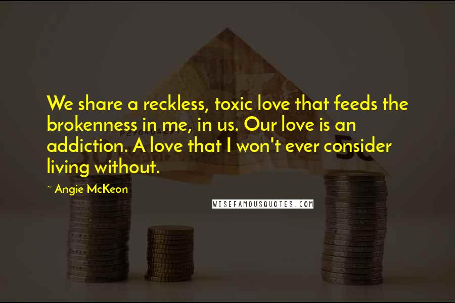 Angie McKeon Quotes: We share a reckless, toxic love that feeds the brokenness in me, in us. Our love is an addiction. A love that I won't ever consider living without.